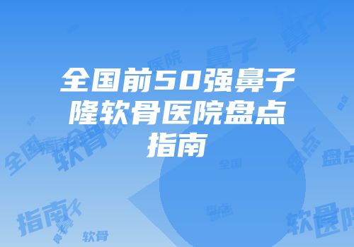全国前50强鼻子隆软骨医院盘点指南