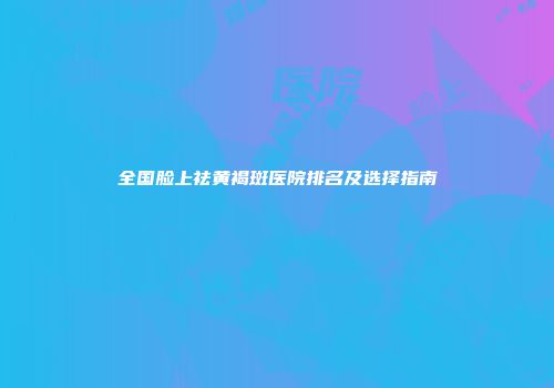全国脸上祛黄褐斑医院排名及选择指南