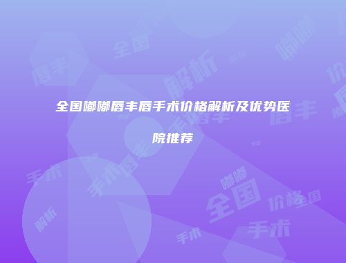 全国嘟嘟唇丰唇手术价格解析及优势医院推荐