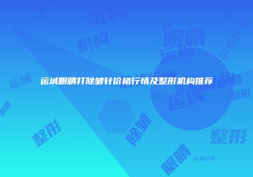运城眼睛打除皱针价格行情及整形机构推荐