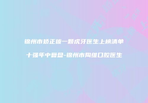 锦州市矫正拔一颗虎牙医生上榜清单十强年中复盘-锦州市陶维口腔医生