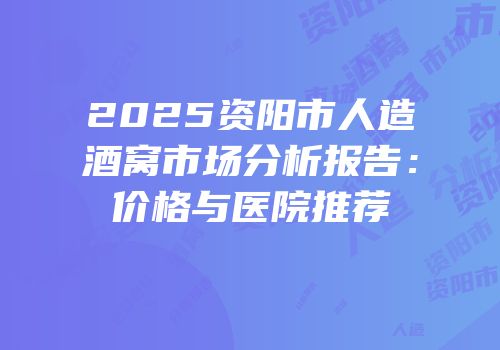 2025资阳市人造酒窝市场分析报告：价格与医院推荐