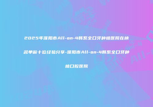 2025年濮阳市All-on-4韩系全口牙种植医院在榜名单前十位经验分享-濮阳市All-on-4韩系全口牙种植口腔医院