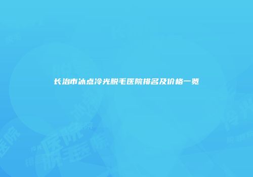 长治市冰点冷光脱毛医院排名及价格一览