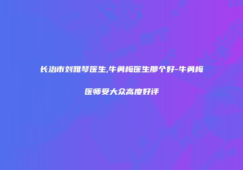 长治市刘雅琴医生,牛勇梅医生那个好-牛勇梅医师受大众高度好评