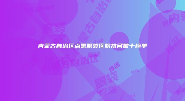 内蒙古自治区点黑眼袋医院排名前十榜单
