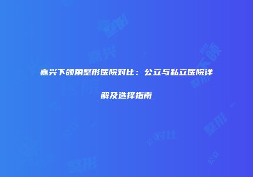 嘉兴下颌角整形医院对比：公立与私立医院详解及选择指南