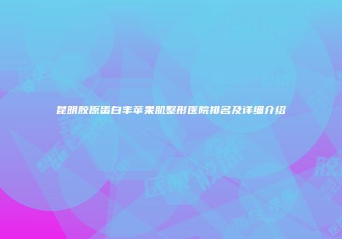 昆明胶原蛋白丰苹果肌整形医院排名及详细介绍