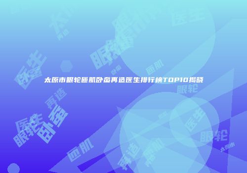 太原市眼轮匝肌卧蚕再造医生排行榜TOP10揭晓