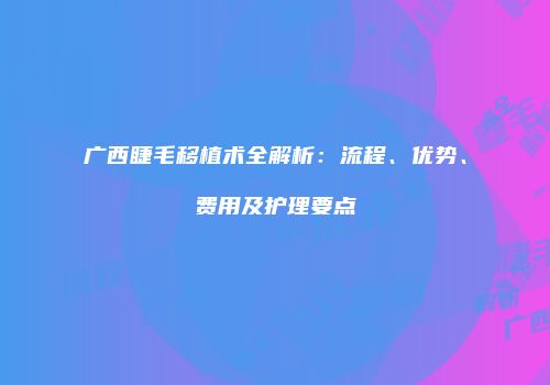广西睫毛移植术全解析：流程、优势、费用及护理要点