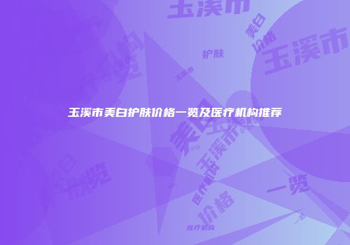 玉溪市美白护肤价格一览及医疗机构推荐