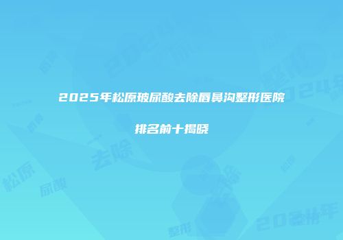 2025年松原玻尿酸去除唇鼻沟整形医院排名前十揭晓