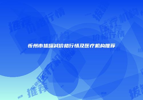 忻州市拔罐减价格行情及医疗机构推荐