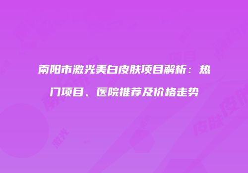 南阳市激光美白皮肤项目解析：热门项目、医院推荐及价格走势