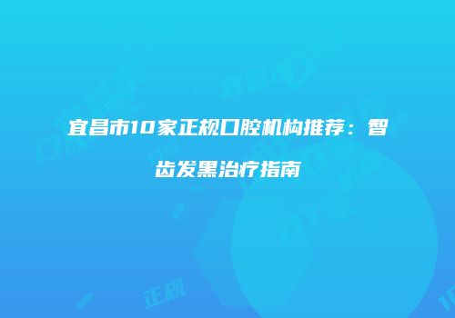 宜昌市10家正规口腔机构推荐：智齿发黑治疗指南