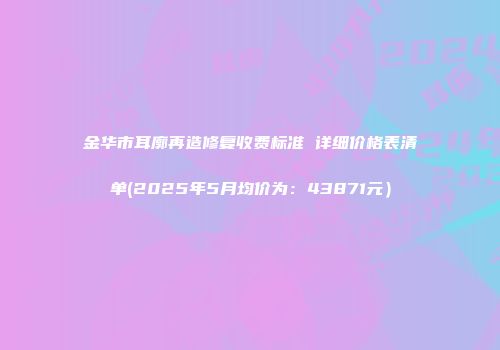 金华市耳廓再造修复收费标准 详细价格表清单(2025年5月均价为：43871元）