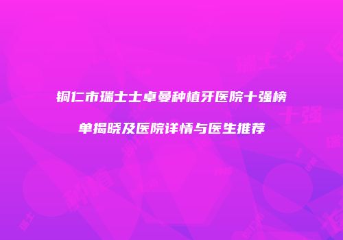 铜仁市瑞士士卓曼种植牙医院十强榜单揭晓及医院详情与医生推荐