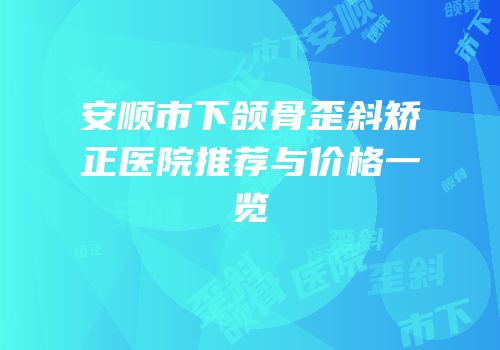 安顺市下颌骨歪斜矫正医院推荐与价格一览