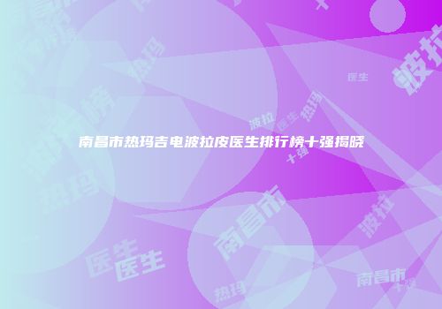 南昌市热玛吉电波拉皮医生排行榜十强揭晓