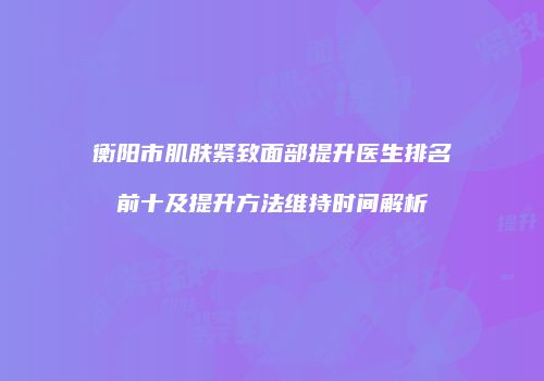 衡阳市肌肤紧致面部提升医生排名前十及提升方法维持时间解析