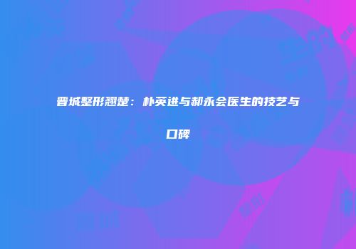 晋城整形翘楚：朴英进与郝永会医生的技艺与口碑