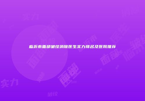 临沂市面部皱纹消除医生实力排名及医院推荐