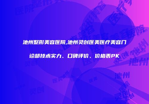 池州整形美容医院,池州灵创医美医疗美容门诊部技术实力、口碑评价、价格表PK