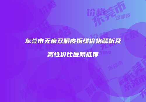 东莞市无痕双眼皮拆线价格解析及高性价比医院推荐