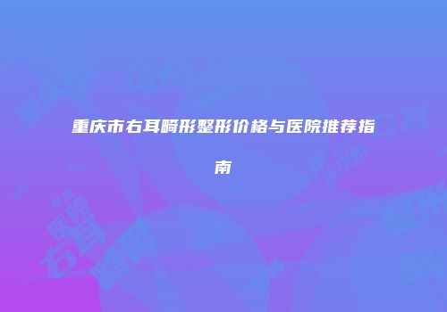 重庆市右耳畸形整形价格与医院推荐指南