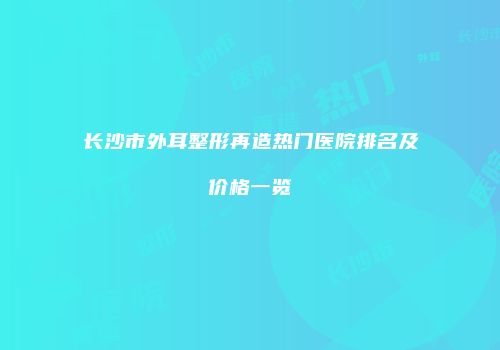 长沙市外耳整形再造热门医院排名及价格一览