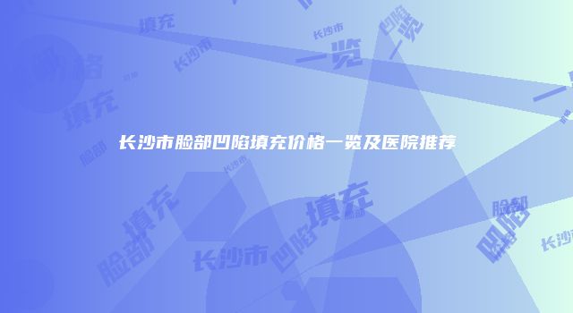 长沙市脸部凹陷填充价格一览及医院推荐