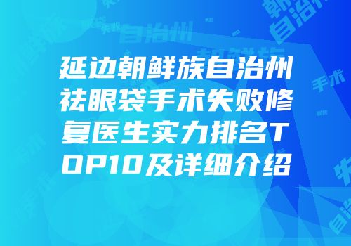 延边朝鲜族自治州祛眼袋手术失败修复医生实力排名TOP10及详细介绍