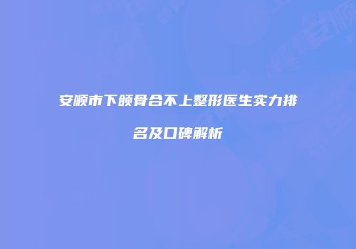 安顺市下颌骨合不上整形医生实力排名及口碑解析