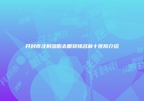 开封市注射溶脂去眼袋排名前十医院介绍