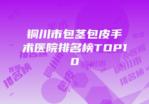 铜川市包茎包皮手术医院排名榜TOP10