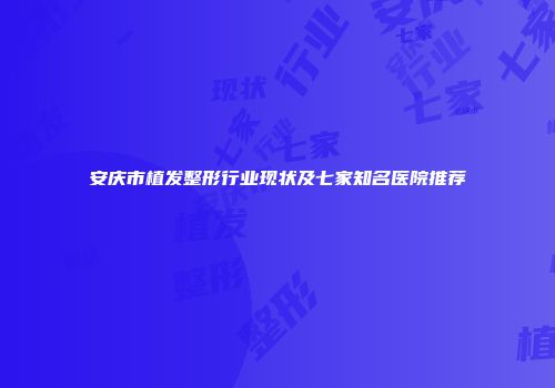安庆市植发整形行业现状及七家知名医院推荐