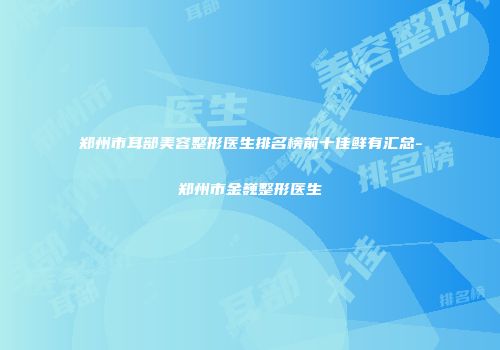 郑州市耳部美容整形医生排名榜前十佳鲜有汇总-郑州市金巍整形医生