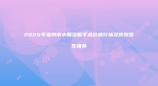 2025年亳州市小腹溶脂手术价格行情及医院医生推荐