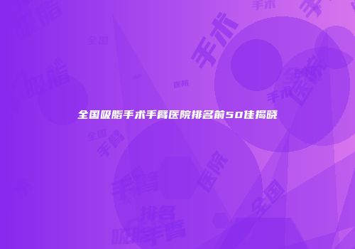 全国吸脂手术手臂医院排名前50佳揭晓