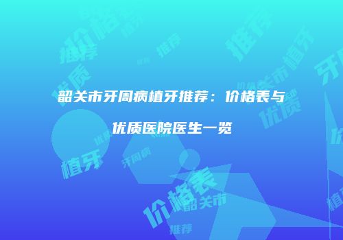 韶关市牙周病植牙推荐：价格表与优质医院医生一览