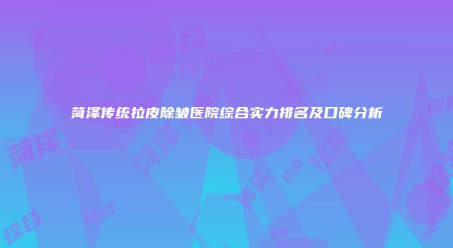 菏泽传统拉皮除皱医院综合实力排名及口碑分析