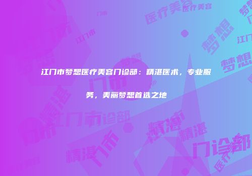 江门市梦想医疗美容门诊部：精湛医术，专业服务，美丽梦想首选之地