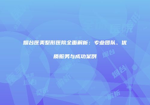 烟台医美整形医院全面解析：专业团队、优质服务与成功案例