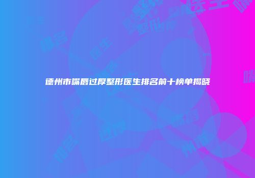 德州市嘴唇过厚整形医生排名前十榜单揭晓