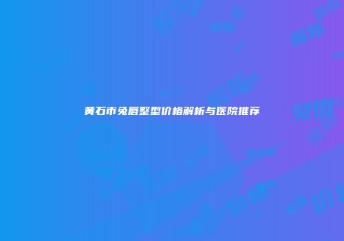 黄石市兔唇整型价格解析与医院推荐