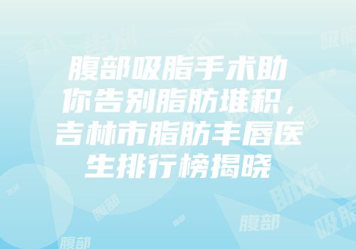 腹部吸脂手术助你告别脂肪堆积，吉林市脂肪丰唇医生排行榜揭晓
