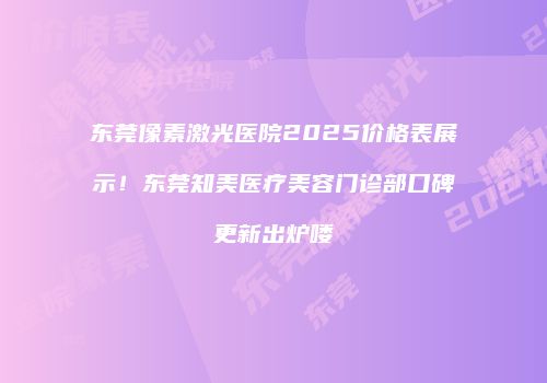东莞像素激光医院2025价格表展示！东莞知美医疗美容门诊部口碑更新出炉喽