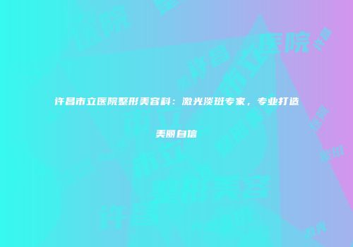 许昌市立医院整形美容科：激光淡斑专家，专业打造美丽自信
