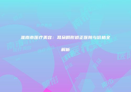 淮南市医疗美容：耳朵畸形矫正医院与价格全解析