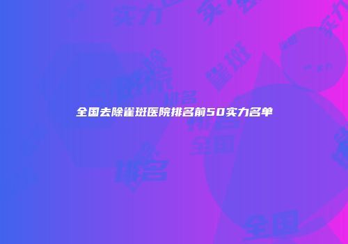 全国去除雀斑医院排名前50实力名单